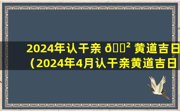 2024年认干亲 🌲 黄道吉日（2024年4月认干亲黄道吉日）